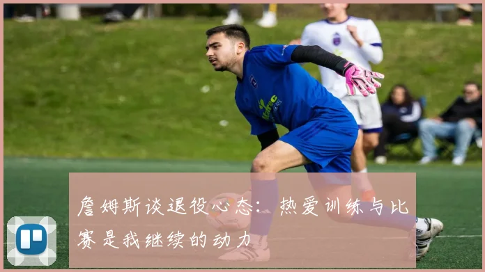 詹姆斯谈退役心态：热爱训练与比赛是我继续的动力