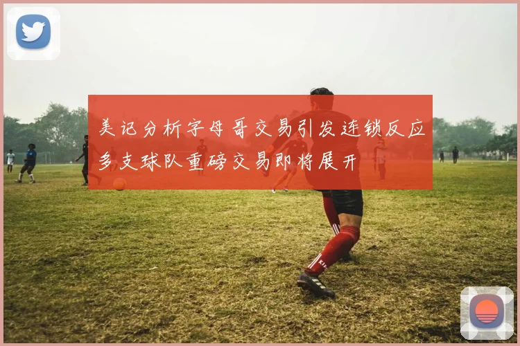 美记分析字母哥交易引发连锁反应多支球队重磅交易即将展开