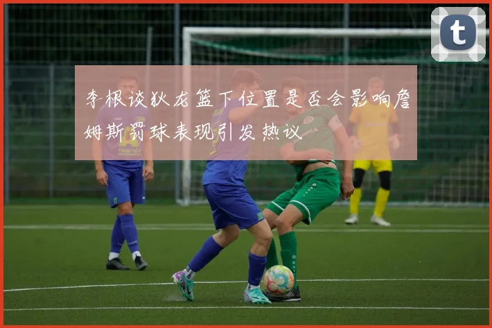 李根谈狄龙篮下位置是否会影响詹姆斯罚球表现引发热议
