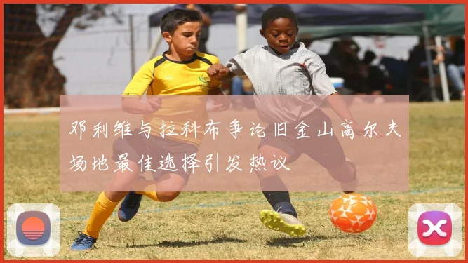 邓利维与拉科布争论旧金山高尔夫场地最佳选择引发热议
