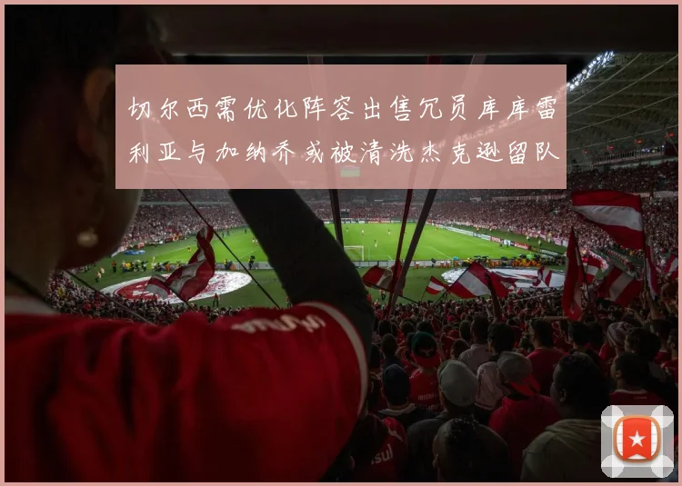 切尔西需优化阵容出售冗员库库雷利亚与加纳乔或被清洗杰克逊留队