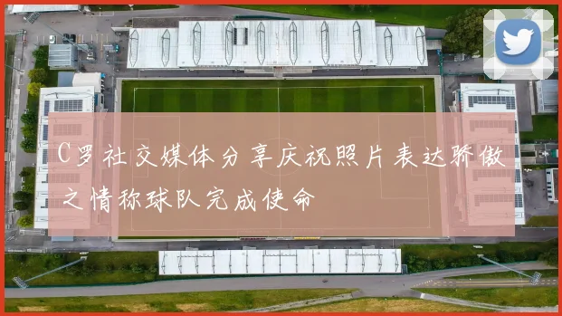C罗社交媒体分享庆祝照片表达骄傲之情称球队完成使命
