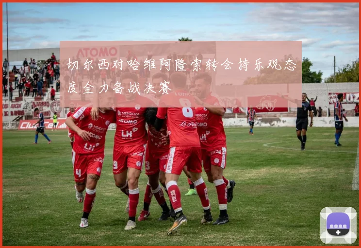 切尔西对哈维阿隆索转会持乐观态度全力备战决赛