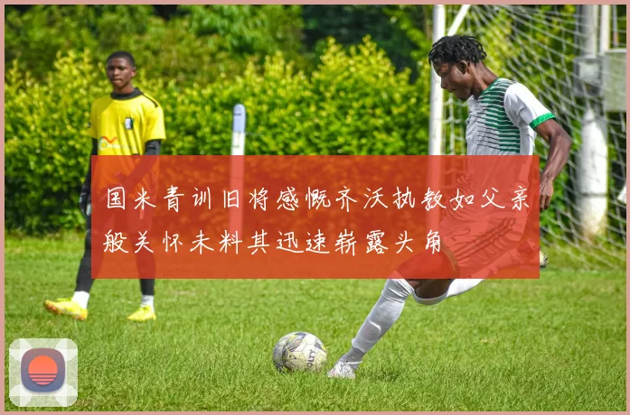 国米青训旧将感慨齐沃执教如父亲般关怀未料其迅速崭露头角
