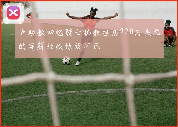 卢助教回忆骑士执教经历220万美元的高薪让我惊讶不已