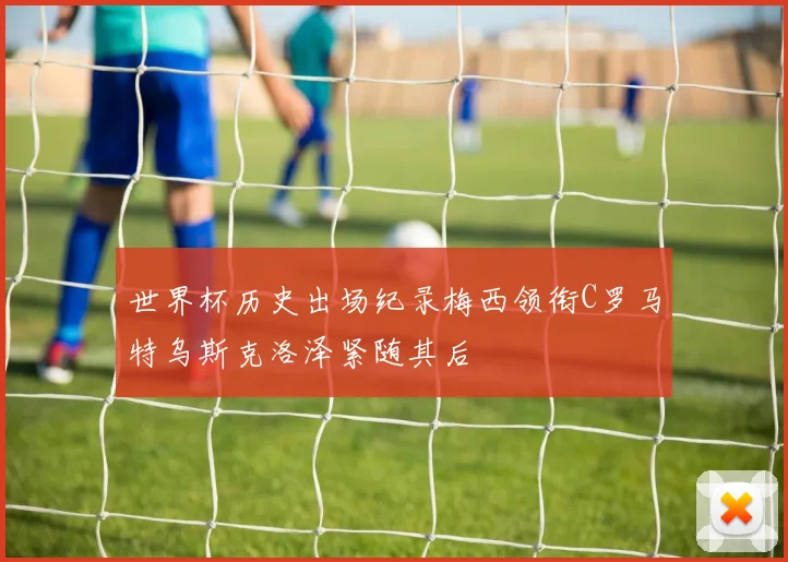 世界杯历史出场纪录梅西领衔C罗马特乌斯克洛泽紧随其后