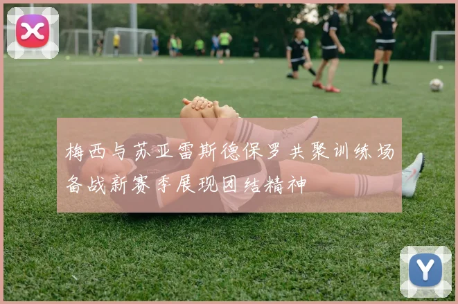 梅西与苏亚雷斯德保罗共聚训练场备战新赛季展现团结精神
