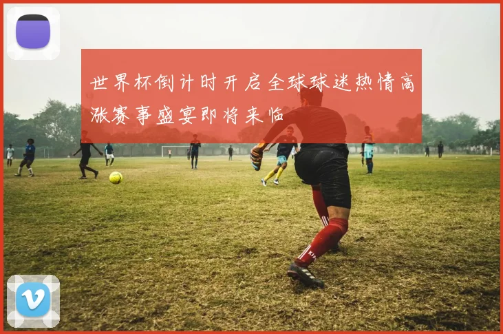 世界杯倒计时开启全球球迷热情高涨赛事盛宴即将来临