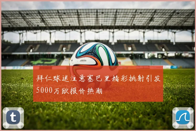 拜仁球迷注意塞巴里精彩挑射引发5000万欧报价热潮