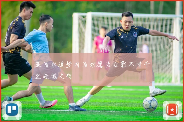 亚马尔追梦内马尔愿为合影不惜千里赴俄之行
