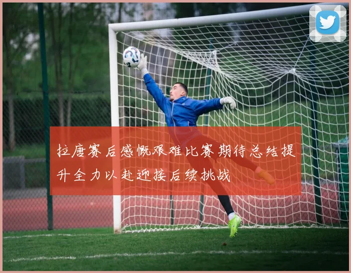 拉唐赛后感慨艰难比赛期待总结提升全力以赴迎接后续挑战
