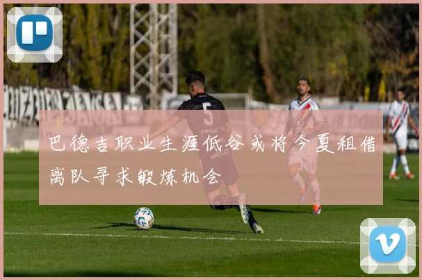 巴德吉职业生涯低谷或将今夏租借离队寻求锻炼机会