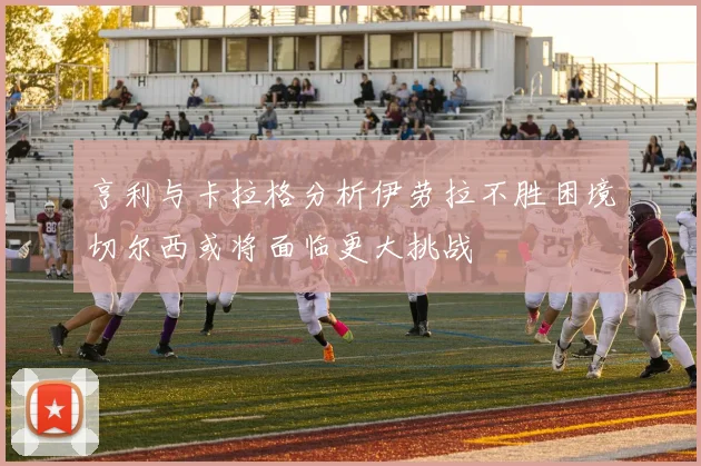 亨利与卡拉格分析伊劳拉不胜困境切尔西或将面临更大挑战