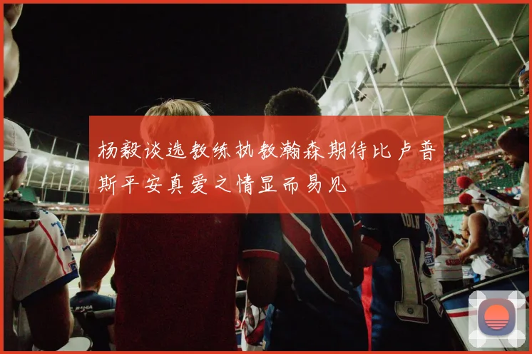 杨毅谈选教练执教瀚森期待比卢普斯平安真爱之情显而易见