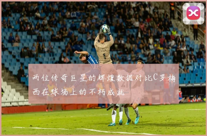两位传奇巨星的辉煌数据对比C罗梅西在球场上的不朽成就