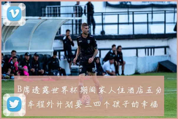 B席透露世界杯期间家人住酒店五分钟车程外计划要三四个孩子的幸福生活
