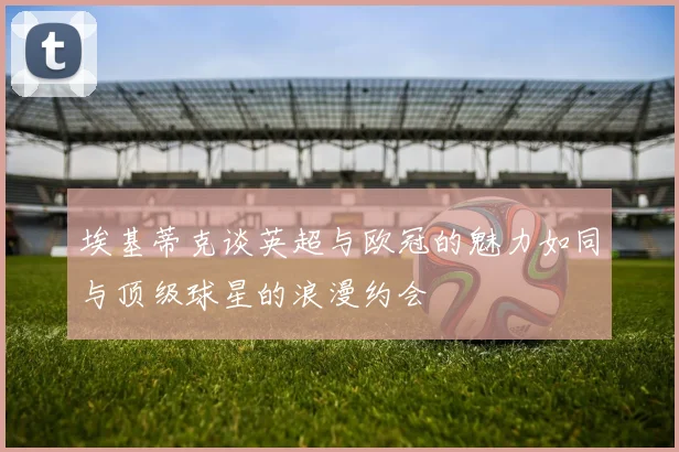 埃基蒂克谈英超与欧冠的魅力如同与顶级球星的浪漫约会